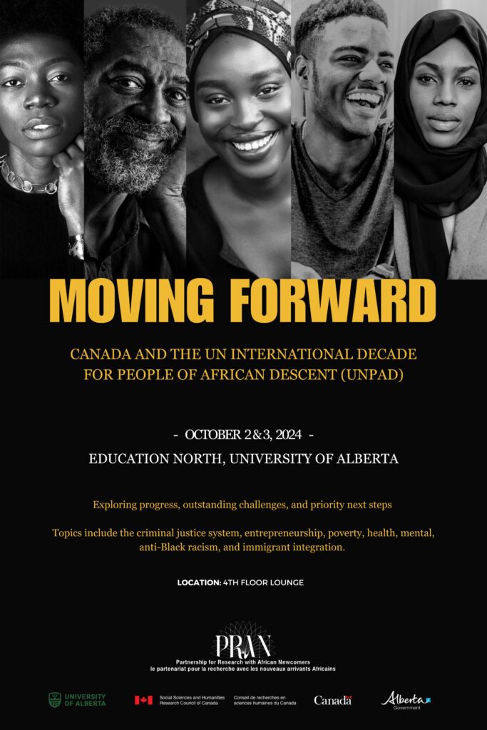 Event poster, yellow and white font over Black and white photo collage of Black men and women. Yellow text says, "Moving Forward: Canada and the United Nations' Decade for People of African Descent". White text says, "October 2&3, Education Atrium, University of Alberta". Smaller yellow text underneath date provides short event description, " Exploring progress, outstanding challenges, and priority next steps Topics include the criminal justice system, entrepreneurship, poverty, health, mental, anti-Black racism, and immigrant integration". Bottom of poster features PRAN logo, University of Alberta logo, SSHRC logo, and Government of Alberta logo.